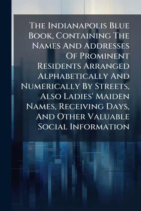 The Indianapolis Blue Book, Containing The Names And Addresses Of Prominent Residents Arranged Alphabetically And Numerically By Streets, Also Ladies’ Maiden Names, Receiving Days, And Other Valuable 