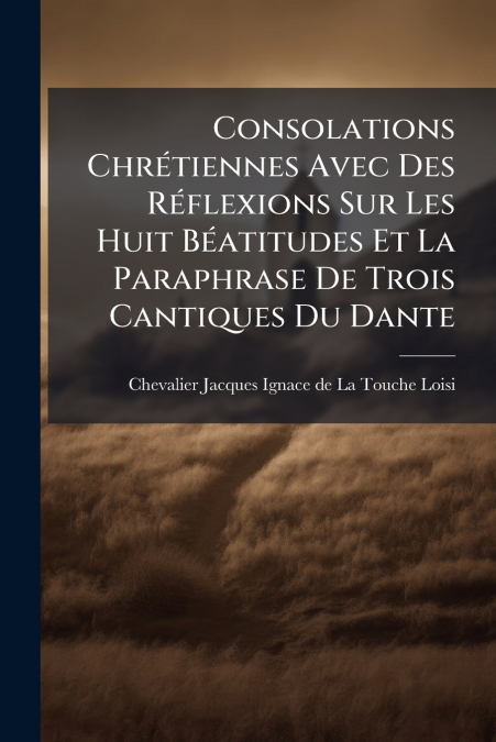 Consolations Chrétiennes Avec Des Réflexions Sur Les Huit Béatitudes Et La Paraphrase De Trois Cantiques Du Dante