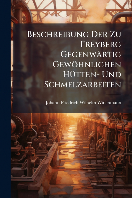Beschreibung Der Zu Freyberg Gegenwärtig Gewöhnlichen Hütten- Und Schmelzarbeiten