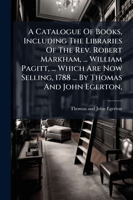 A Catalogue Of Books, Including The Libraries Of The Rev. Robert Markham, ... William Pagitt, ... Which Are Now Selling, 1788 ... By Thomas And John Egerton,