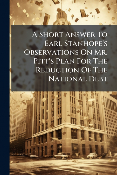 A Short Answer To Earl Stanhope’s Observations On Mr. Pitt’s Plan For The Reduction Of The National Debt