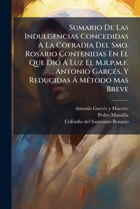 Sumario De Las Indulgencias Concedidas A La Cofradia Del Smo. Rosario Contenidas En El Que Dió Á Luz El M.r.p.m.f. Antonio Garcés, Y Reducidas Á Método Mas Breve