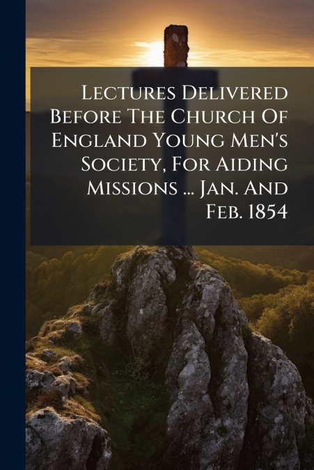 Lectures Delivered Before The Church Of England Young Men’s Society, For Aiding Missions ... Jan. And Feb. 1854