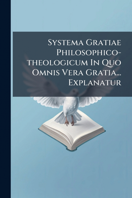 Systema Gratiae Philosophico-theologicum In Quo Omnis Vera Gratia... Explanatur