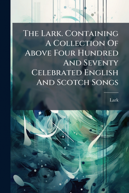 The Lark. Containing A Collection Of Above Four Hundred And Seventy Celebrated English And Scotch Songs