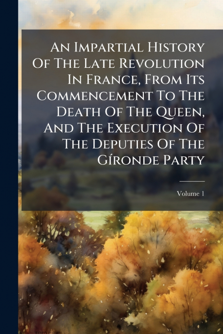 An Impartial History Of The Late Revolution In France, From Its Commencement To The Death Of The Queen, And The Execution Of The Deputies Of The Gíronde Party; Volume 1