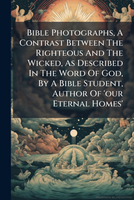 Bible Photographs, A Contrast Between The Righteous And The Wicked, As Described In The Word Of God, By A Bible Student, Author Of ’our Eternal Homes’
