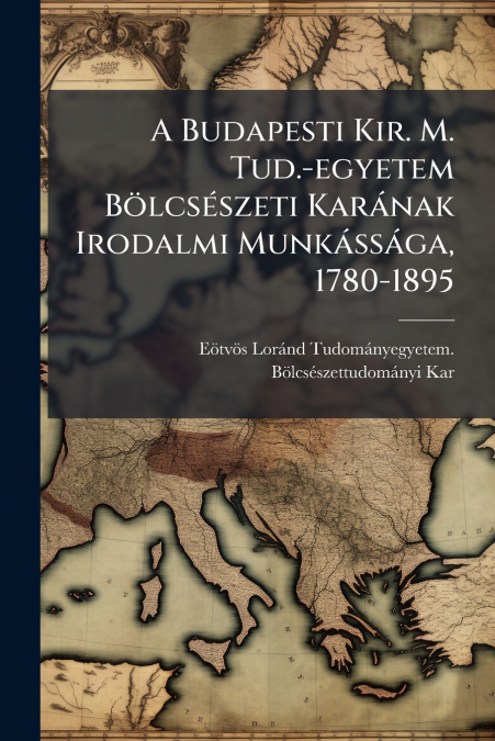 A Budapesti Kir. M. Tud.-egyetem Bölcsészeti Karának Irodalmi Munkássága, 1780-1895