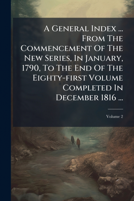 A General Index ... From The Commencement Of The New Series, In January, 1790, To The End Of The Eighty-first Volume Completed In December 1816 ...; Volume 2