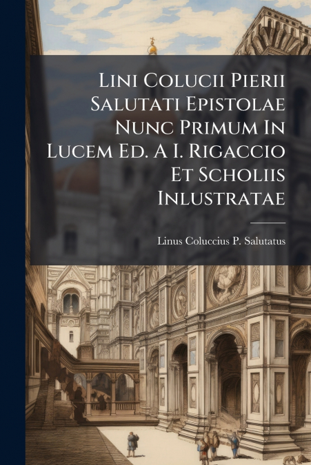 Lini Colucii Pierii Salutati Epistolae Nunc Primum In Lucem Ed. A I. Rigaccio Et Scholiis Inlustratae