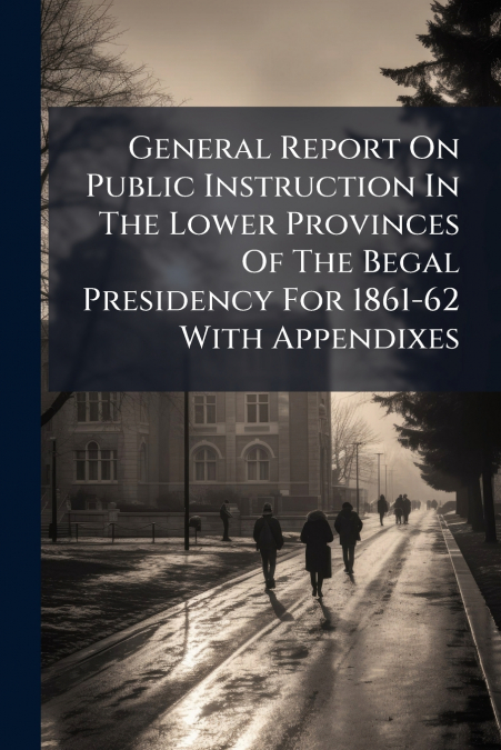 General Report On Public Instruction In The Lower Provinces Of The Begal Presidency For 1861-62 With Appendixes