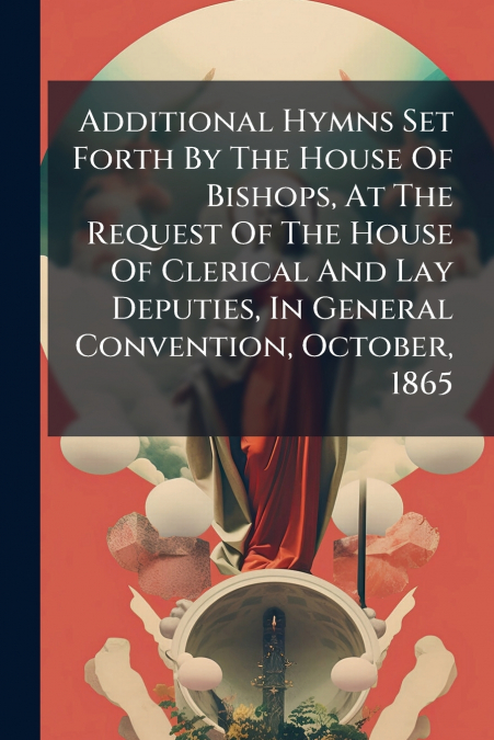 Additional Hymns Set Forth By The House Of Bishops, At The Request Of The House Of Clerical And Lay Deputies, In General Convention, October, 1865