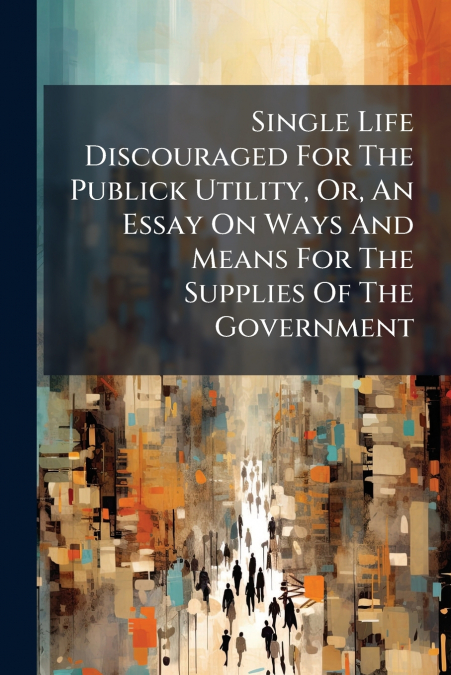 Single Life Discouraged For The Publick Utility, Or, An Essay On Ways And Means For The Supplies Of The Government