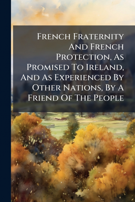 French Fraternity And French Protection, As Promised To Ireland, And As Experienced By Other Nations, By A Friend Of The People