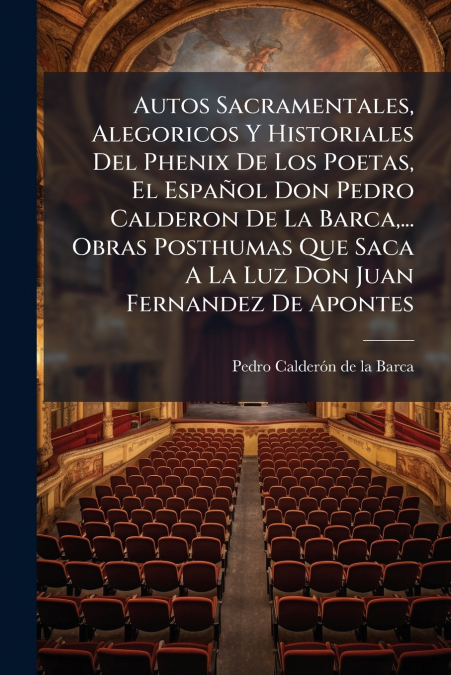 Autos Sacramentales, Alegoricos Y Historiales Del Phenix De Los Poetas, El Español Don Pedro Calderon De La Barca,... Obras Posthumas Que Saca A La Luz Don Juan Fernandez De Apontes