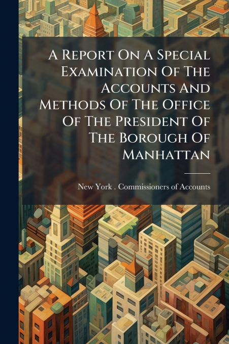A Report On A Special Examination Of The Accounts And Methods Of The Office Of The President Of The Borough Of Manhattan