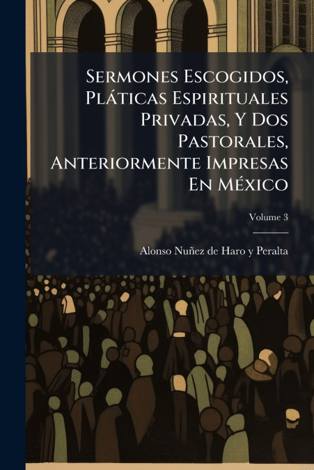 Sermones Escogidos, Pláticas Espirituales Privadas, Y Dos Pastorales, Anteriormente Impresas En México