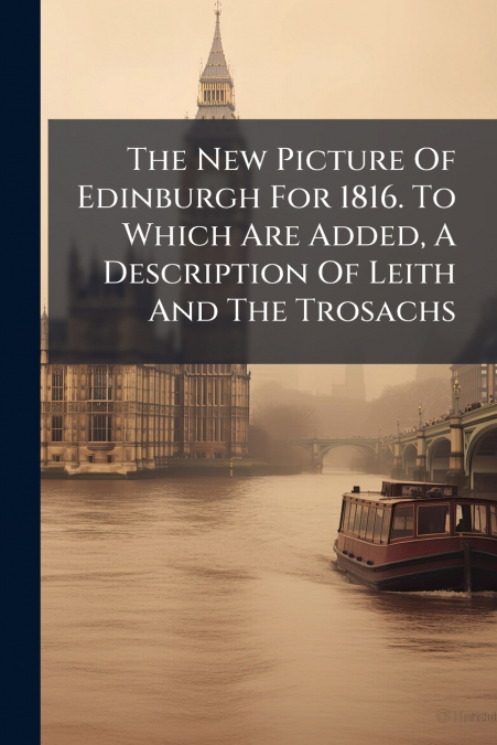 The New Picture Of Edinburgh For 1816. To Which Are Added, A Description Of Leith And The Trosachs
