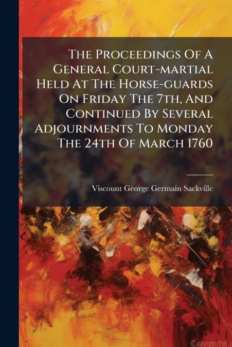 The Proceedings Of A General Court-martial Held At The Horse-guards On Friday The 7th, And Continued By Several Adjournments To Monday The 24th Of March 1760