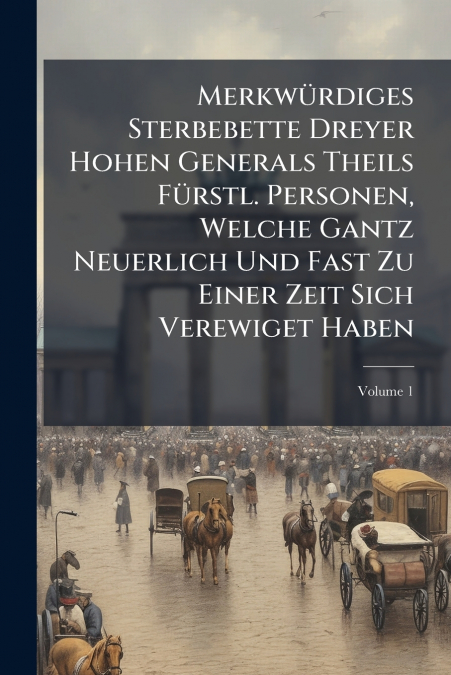 Merkwürdiges Sterbebette Dreyer Hohen Generals Theils Fürstl. Personen, Welche Gantz Neuerlich Und Fast Zu Einer Zeit Sich Verewiget Haben; Volume 1