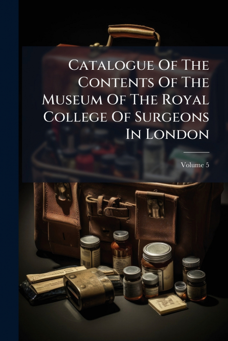 Catalogue Of The Contents Of The Museum Of The Royal College Of Surgeons In London; Volume 5