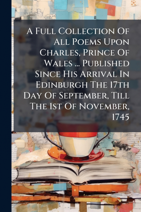 A Full Collection Of All Poems Upon Charles, Prince Of Wales ... Published Since His Arrival In Edinburgh The 17th Day Of September, Till The 1st Of November, 1745