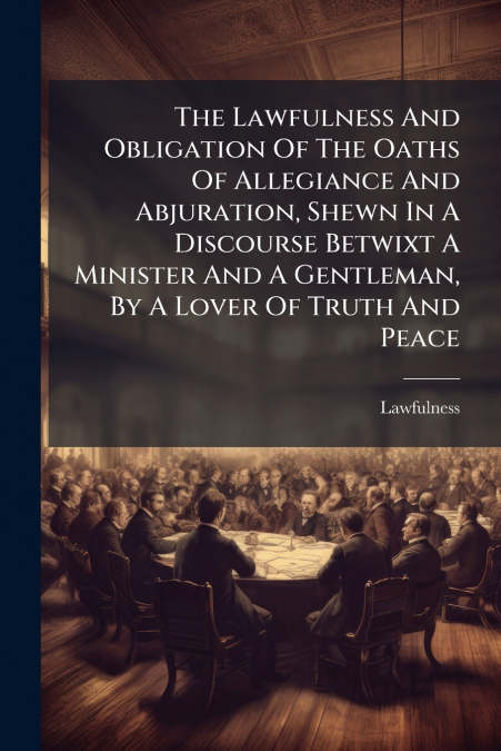 The Lawfulness And Obligation Of The Oaths Of Allegiance And Abjuration, Shewn In A Discourse Betwixt A Minister And A Gentleman, By A Lover Of Truth And Peace