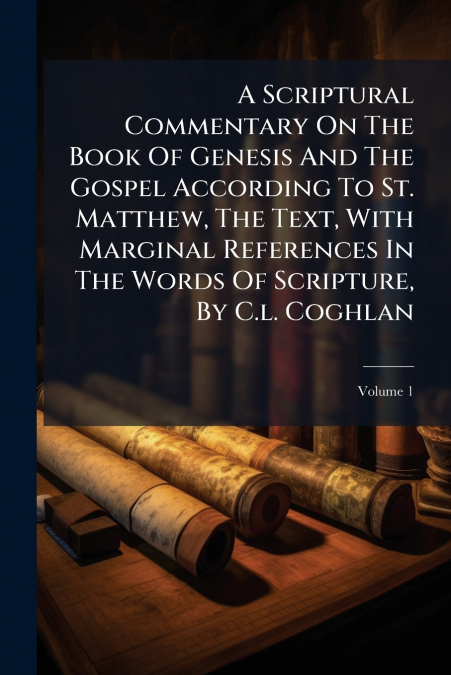 A Scriptural Commentary On The Book Of Genesis And The Gospel According To St. Matthew, The Text, With Marginal References In The Words Of Scripture, By C.l. Coghlan; Volume 1