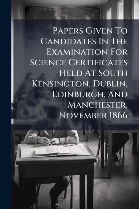 Papers Given To Candidates In The Examination For Science Certificates Held At South Kensington, Dublin, Edinburgh, And Manchester, November 1866