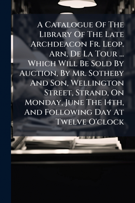 A Catalogue Of The Library Of The Late Archdeacon Fr. Leop. Arn, De La Tour ... Which Will Be Sold By Auction, By Mr. Sotheby And Son, Wellington Street, Strand, On Monday, June The 14th, And Followin
