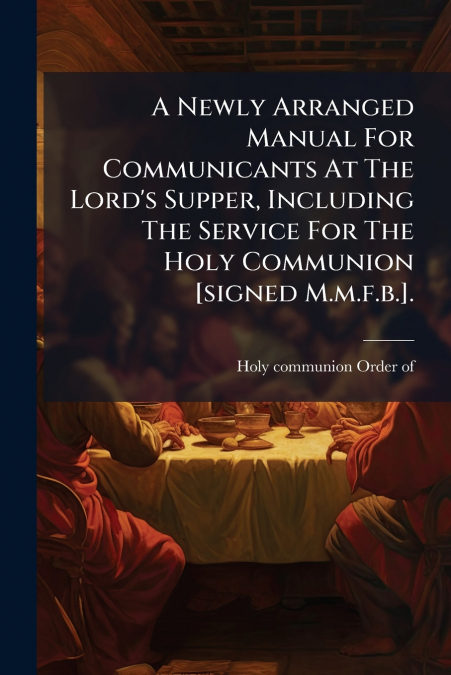 A Newly Arranged Manual For Communicants At The Lord’s Supper, Including The Service For The Holy Communion [signed M.m.f.b.].