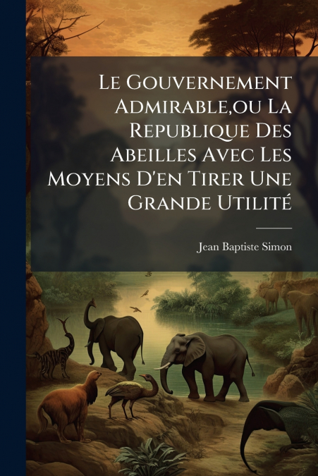Le Gouvernement Admirable,ou La Republique Des Abeilles Avec Les Moyens D’en Tirer Une Grande Utilité
