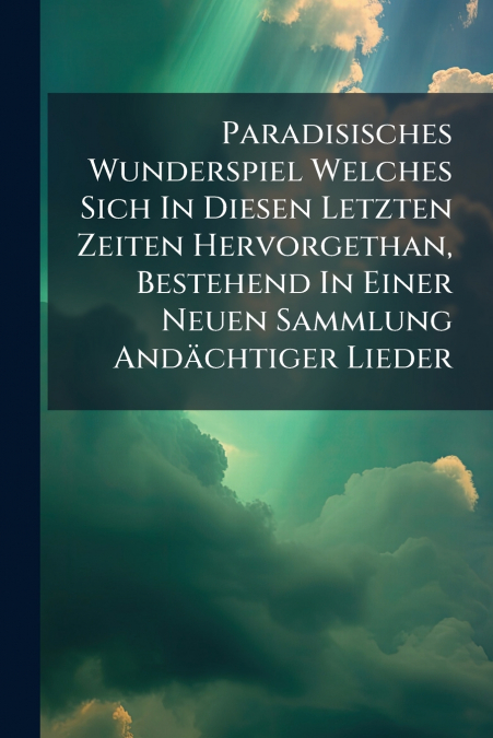 Paradisisches Wunderspiel Welches Sich In Diesen Letzten Zeiten Hervorgethan, Bestehend In Einer Neuen Sammlung Andächtiger Lieder