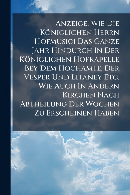 Anzeige, Wie Die Königlichen Herrn Hofmusici Das Ganze Jahr Hindurch In Der Königlichen Hofkapelle Bey Dem Hochamte, Der Vesper Und Litaney Etc. Wie Auch In Andern Kirchen Nach Abtheilung Der Wochen Z