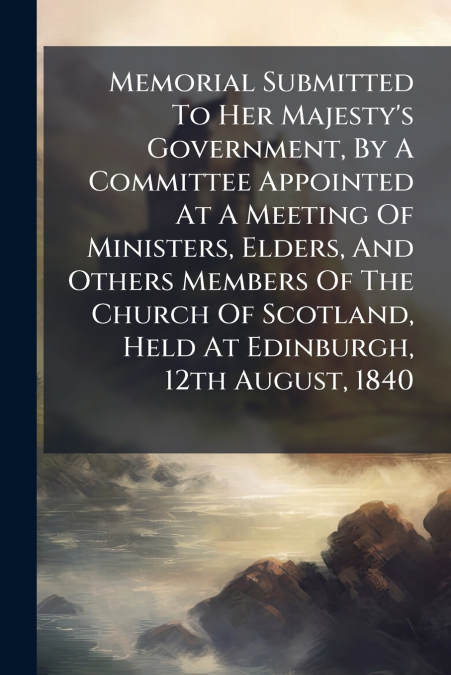 Memorial Submitted To Her Majesty’s Government, By A Committee Appointed At A Meeting Of Ministers, Elders, And Others Members Of The Church Of Scotland, Held At Edinburgh, 12th August, 1840