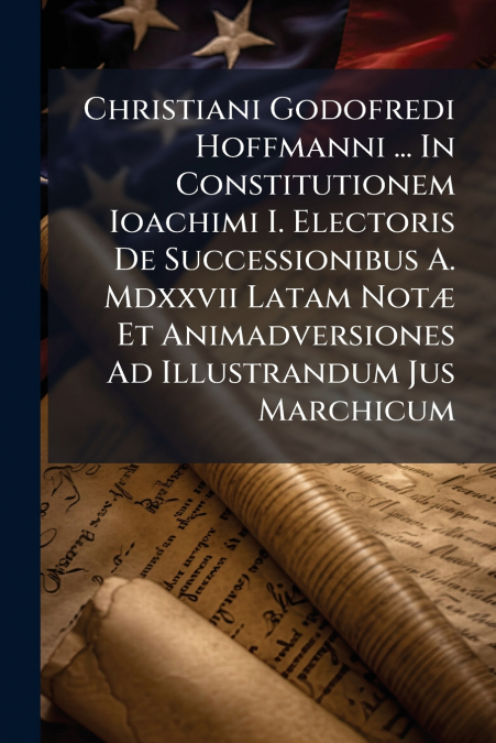 Christiani Godofredi Hoffmanni ... In Constitutionem Ioachimi I. Electoris De Successionibus A. Mdxxvii Latam Notæ Et Animadversiones Ad Illustrandum Jus Marchicum