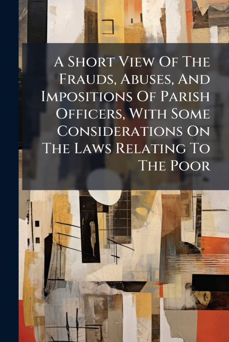 A Short View Of The Frauds, Abuses, And Impositions Of Parish Officers, With Some Considerations On The Laws Relating To The Poor