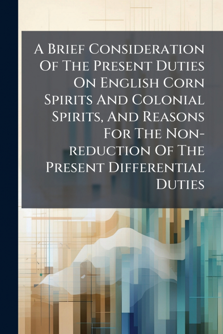 A Brief Consideration Of The Present Duties On English Corn Spirits And Colonial Spirits, And Reasons For The Non-reduction Of The Present Differential Duties