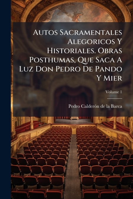 Autos Sacramentales Alegoricos Y Historiales. Obras Posthumas, Que Saca A Luz Don Pedro De Pando Y Mier; Volume 1