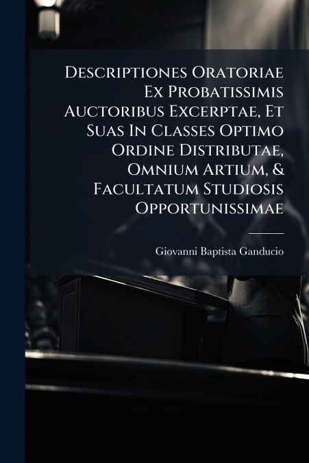 Descriptiones Oratoriae Ex Probatissimis Auctoribus Excerptae, Et Suas In Classes Optimo Ordine Distributae, Omnium Artium, & Facultatum Studiosis Opportunissimae