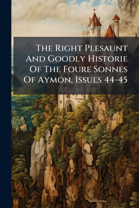 The Right Plesaunt And Goodly Historie Of The Foure Sonnes Of Aymon, Issues 44-45