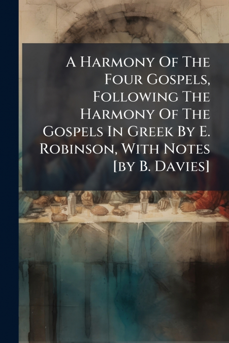 A Harmony Of The Four Gospels, Following The Harmony Of The Gospels In Greek By E. Robinson, With Notes [by B. Davies]