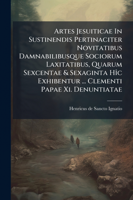 Artes Jesuiticae In Sustinendis Pertinaciter Novitatibus Damnabilibusque Sociorum Laxitatibus, Quarum Sexcentae & Sexaginta Hîc Exhibentur ... Clementi Papae Xi. Denuntiatae