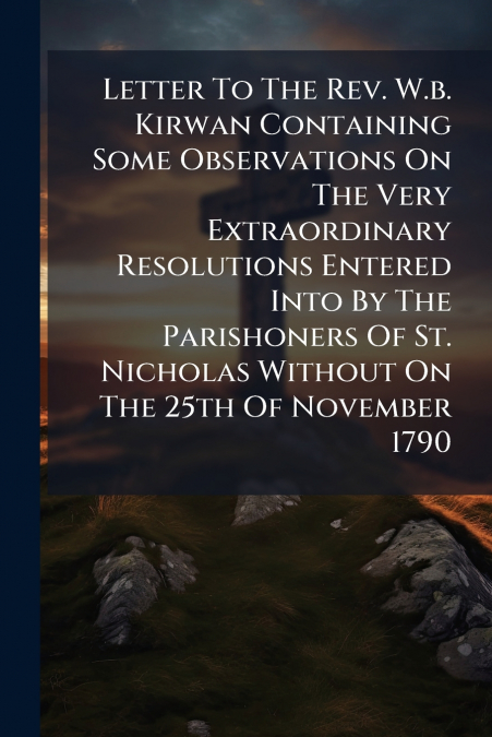 Letter To The Rev. W.b. Kirwan Containing Some Observations On The Very Extraordinary Resolutions Entered Into By The Parishoners Of St. Nicholas Without On The 25th Of November 1790