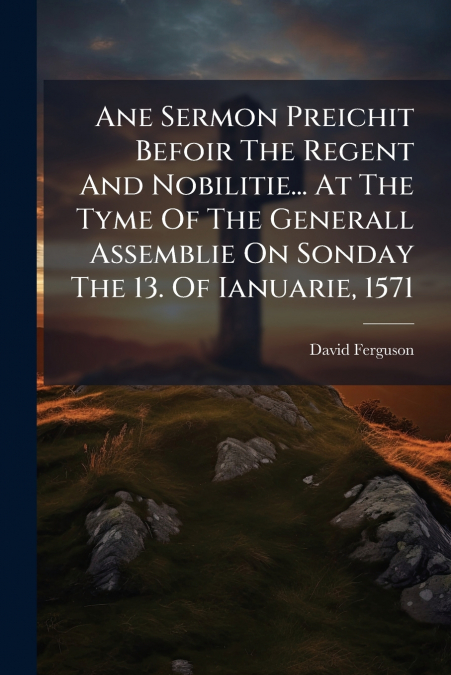 Ane Sermon Preichit Befoir The Regent And Nobilitie... At The Tyme Of The Generall Assemblie On Sonday The 13. Of Ianuarie, 1571