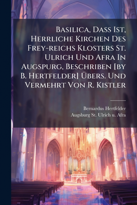 Basilica, Dass Ist, Herrliche Kirchen Des Frey-reichs Klosters St. Ulrich Und Afra In Augspurg, Beschriben [by B. Hertfelder] Übers. Und Vermehrt Von R. Kistler