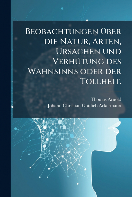Beobachtungen über die Natur, Arten, Ursachen und Verhütung des Wahnsinns oder der Tollheit.