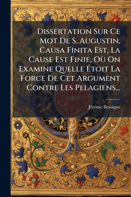 Dissertation Sur Ce Mot De S. Augustin, Causa Finita Est, La Cause Est Finie, Où On Examine Quelle Étoit La Force De Cet Argument Contre Les Pelagiens...