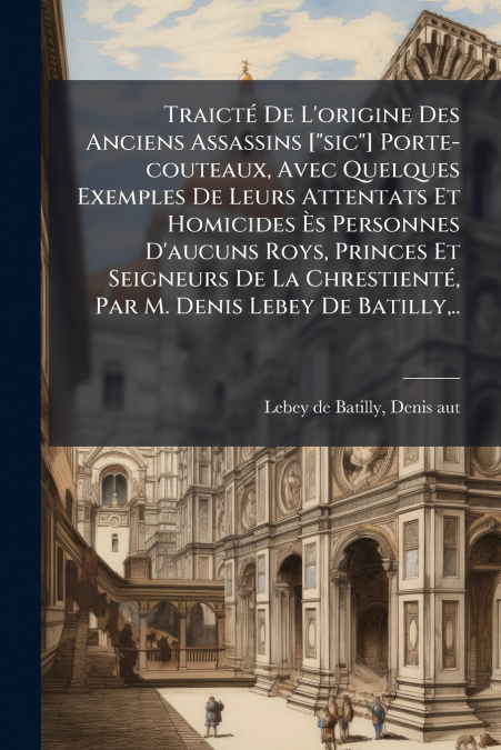 Traicté De L’origine Des Anciens Assassins ['sic'] Porte-couteaux, Avec Quelques Exemples De Leurs Attentats Et Homicides Ès Personnes D’aucuns Roys, Princes Et Seigneurs De La Chrestienté, Par M. Den