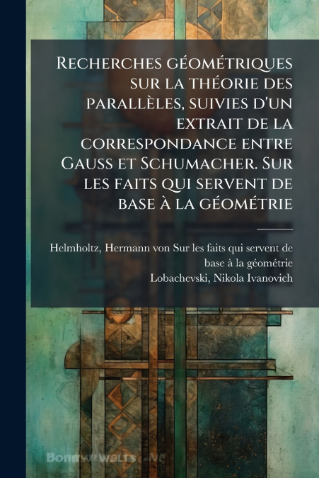 Recherches géométriques sur la théorie des parallèles, suivies d’un extrait de la correspondance entre Gauss et Schumacher. Sur les faits qui servent de base à la géométrie